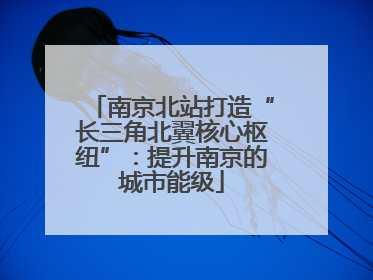南京北站打造“长三角北翼核心枢纽”：提升南京的城市能级