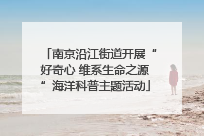 南京沿江街道开展“好奇心 维系生命之源”海洋科普主题活动