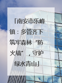 南安市乐峰镇：多管齐下筑牢森林“防火墙”，守护绿水青山
