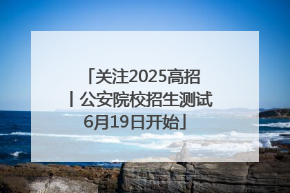 关注2025高招丨公安院校招生测试6月19日开始