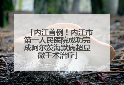 内江首例！内江市第一人民医院成功完成阿尔茨海默病超显微手术治疗
