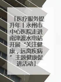 医疗服务提升年丨永州市中心医院走进南津渡水电站开展“关注健康，远离疾病”主题健康促进活动