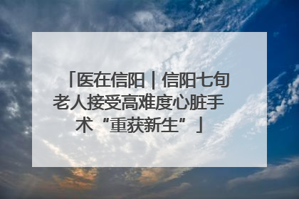 医在信阳｜信阳七旬老人接受高难度心脏手术“重获新生”