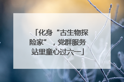 化身“古生物探险家”，党群服务站里童心过六一