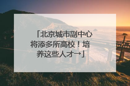 北京城市副中心将添多所高校！培养这些人才→