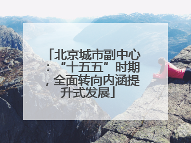 北京城市副中心：“十五五”时期，全面转向内涵提升式发展