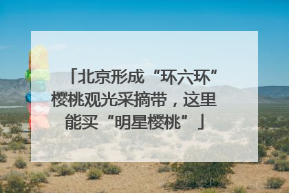 北京形成“环六环”樱桃观光采摘带，这里能买“明星樱桃”
