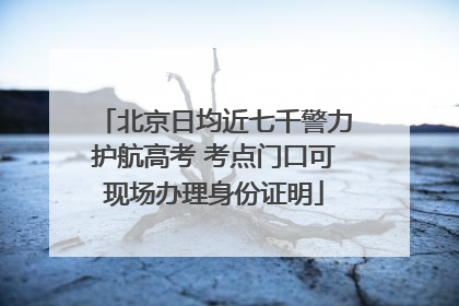 北京日均近七千警力护航高考 考点门口可现场办理身份证明