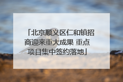 北京顺义区仁和镇招商迎来重大成果 重点项目集中签约落地