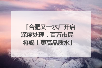 合肥又一水厂开启深度处理，百万市民将喝上更高品质水