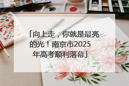 向上走，你就是最亮的光！南京市2025年高考顺利落幕