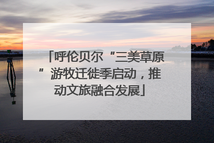 呼伦贝尔“三美草原”游牧迁徙季启动，推动文旅融合发展