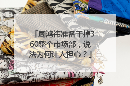 周鸿祎准备干掉360整个市场部，说法为何让人担心？