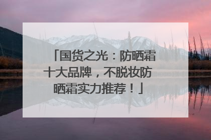 国货之光：防晒霜十大品牌，不脱妆防晒霜实力推荐！