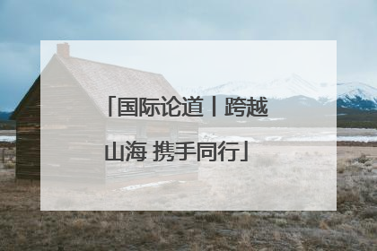 国际论道丨跨越山海 携手同行