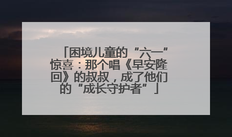 困境儿童的“六一”惊喜：那个唱《早安隆回》的叔叔，成了他们的“成长守护者”