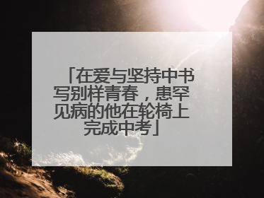 在爱与坚持中书写别样青春，患罕见病的他在轮椅上完成中考