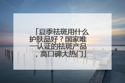夏季祛斑用什么护肤品好？国家唯一认证的祛斑产品，高口碑大热门