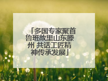 多国专家聚首鲁班故里山东滕州 共话工匠精神传承发展