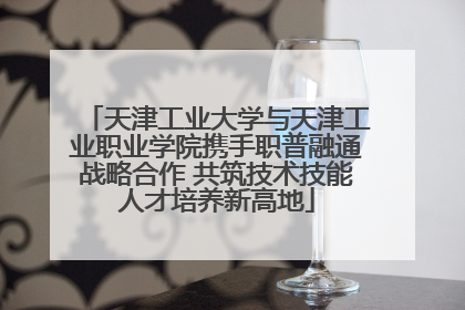 天津工业大学与天津工业职业学院携手职普融通战略合作 共筑技术技能人才培养新高地