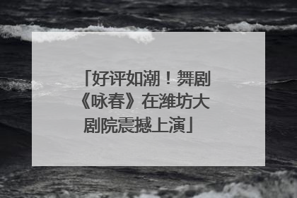 好评如潮！舞剧《咏春》在潍坊大剧院震撼上演