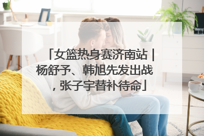 女篮热身赛济南站｜杨舒予、韩旭先发出战，张子宇替补待命