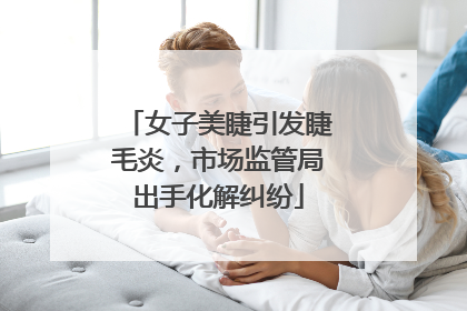 女子美睫引发睫毛炎，市场监管局出手化解纠纷