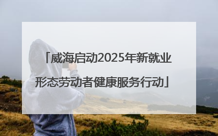 威海启动2025年新就业形态劳动者健康服务行动