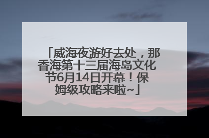 威海夜游好去处，那香海第十三届海岛文化节6月14日开幕！保姆级攻略来啦~