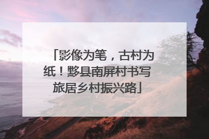影像为笔，古村为纸！黟县南屏村书写旅居乡村振兴路