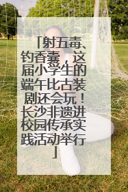 射五毒、钓香囊，这届小学生的端午比古装剧还会玩！长沙非遗进校园传承实践活动举行