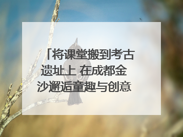 将课堂搬到考古遗址上 在成都金沙邂逅童趣与创意的青铜文化盛宴｜文化中国行