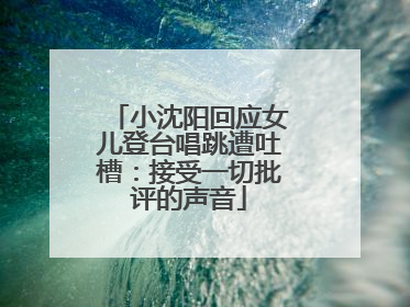 小沈阳回应女儿登台唱跳遭吐槽：接受一切批评的声音
