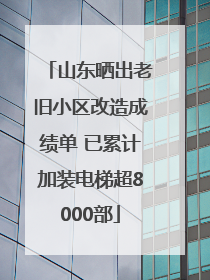 山东晒出老旧小区改造成绩单 已累计加装电梯超8000部