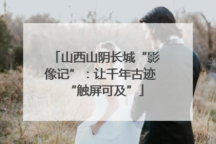 山西山阴长城“影像记”：让千年古迹“触屏可及”