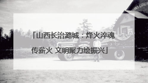 山西长治潞城：烽火淬魂传薪火 文明聚力绘振兴