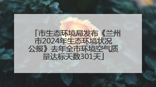 市生态环境局发布《兰州市2024年生态环境状况公报》去年全市环境空气质量达标天数301天