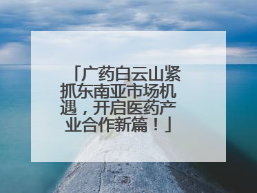 广药白云山紧抓东南亚市场机遇，开启医药产业合作新篇！