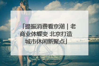 提振消费看京潮｜老商业体蝶变 北京打造城市休闲新聚点