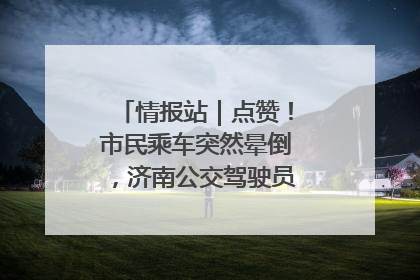 情报站｜点赞！市民乘车突然晕倒，济南公交驾驶员和乘客热心相助