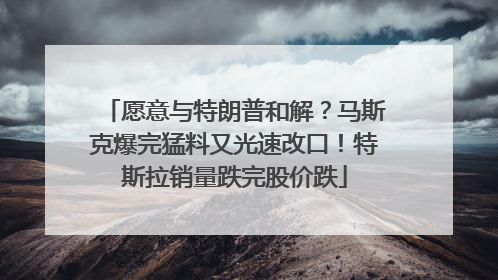 愿意与特朗普和解？马斯克爆完猛料又光速改口！特斯拉销量跌完股价跌