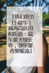 我们的节日·端午｜威海高区田和街道：端午薪火续长卷，邻里馨香聚暖流