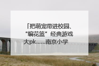 把萌宠带进校园、“编花篮”经典游戏大pk……南京小学花式“庆六一”