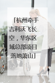 杭州牵手吉利沃飞长空，华东区域总部项目落地萧山