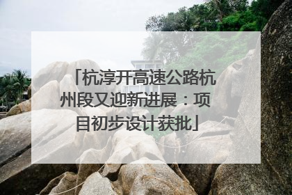 杭淳开高速公路杭州段又迎新进展：项目初步设计获批