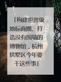 构建世界级地标商圈、打造没有围墙的博物馆，杭州拱墅区今年要干这些事