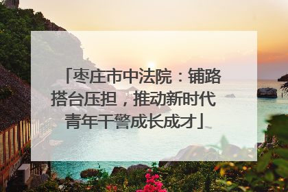 枣庄市中法院：铺路搭台压担，推动新时代青年干警成长成才