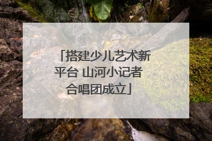 搭建少儿艺术新平台 山河小记者合唱团成立