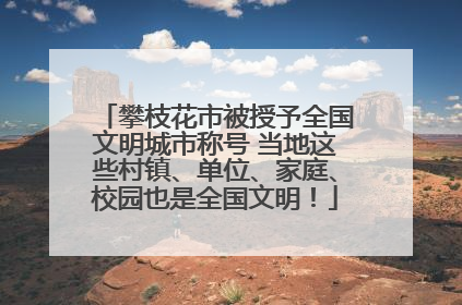 攀枝花市被授予全国文明城市称号 当地这些村镇、单位、家庭、校园也是全国文明！