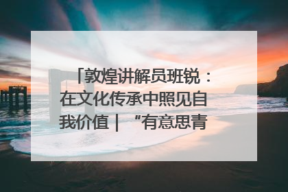 敦煌讲解员班锐：在文化传承中照见自我价值｜“有意思青年”高校公益计划